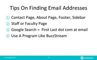 Tips	
  On	
  Finding	
  Email	
  Addresses	
  
①  Contact	
  Page,	
  About	
  Page,	
  Footer,	
  Sidebar	
  
②  Staﬀ	
  or	
  Faculty	
  Page	
  
③  Google	
  Search	
  =	
  	
  First	
  Last	
  dot	
  com	
  at	
  email	
  
④  Use	
  A	
  Program	
  Like	
  BuzzStream	
  
Link	
  Building	
  101	
   27	
  
 
