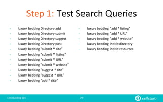 Step	
  1:	
  Test	
  Search	
  Queries
•  luxury	
  bedding	
  Directory	
  add	
  
•  luxury	
  bedding	
  Directory	
  submit	
  
•  luxury	
  bedding	
  Directory	
  suggest	
  
•  luxury	
  bedding	
  Directory	
  post	
  
•  luxury	
  bedding	
  "submit	
  *	
  site”	
  
•  luxury	
  bedding	
  "submit	
  *	
  lis=ng”	
  
•  luxury	
  bedding	
  "submit	
  *	
  URL”	
  
•  luxury	
  bedding	
  "submit	
  *	
  website”	
  
•  luxury	
  bedding	
  "suggest	
  *	
  site”	
  
•  luxury	
  bedding	
  "suggest	
  *	
  URL”	
  
•  luxury	
  bedding	
  "add	
  *	
  site”	
  
•  luxury	
  bedding	
  "add	
  *	
  lis=ng”	
  
•  luxury	
  bedding	
  "add	
  *	
  URL”	
  
•  luxury	
  bedding	
  "add	
  *	
  website”	
  
•  luxury	
  bedding	
  in=tle:directory	
  
•  luxury	
  bedding	
  in=tle:resources	
  
Link	
  Building	
  101	
   29	
  
 