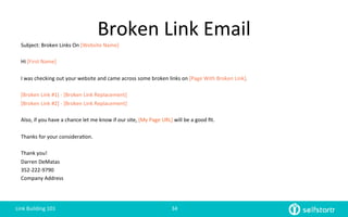 Broken	
  Link	
  Email	
  
Subject:	
  Broken	
  Links	
  On	
  [Website	
  Name]	
  
	
  
Hi	
  [First	
  Name]	
  
	
  
I	
  was	
  checking	
  out	
  your	
  website	
  and	
  came	
  across	
  some	
  broken	
  links	
  on	
  [Page	
  With	
  Broken	
  Link].	
  	
  
	
  
[Broken	
  Link	
  #1]	
  -­‐	
  [Broken	
  Link	
  Replacement]	
  
[Broken	
  Link	
  #2]	
  -­‐	
  [Broken	
  Link	
  Replacement]	
  
	
  
Also,	
  if	
  you	
  have	
  a	
  chance	
  let	
  me	
  know	
  if	
  our	
  site,	
  [My	
  Page	
  URL]	
  will	
  be	
  a	
  good	
  ﬁt.	
  
	
  
Thanks	
  for	
  your	
  considera=on.	
  	
  	
  
	
  
Thank	
  you!	
  
Darren	
  DeMatas	
  
352-­‐222-­‐9790	
  
Company	
  Address	
  
Link	
  Building	
  101	
   34	
  
 