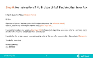 Step	
  6:	
  No	
  Instruc=ons?	
  No	
  Broken	
  Links?	
  Find	
  Another	
  In	
  or	
  Ask	
  
Subject:	
  Ques=on	
  About	
  [Website	
  Name]	
  
	
  
Hi	
  Kim,	
  
	
  
My	
  name	
  is	
  Darren	
  DeMatas,	
  I	
  am	
  contac=ng	
  you	
  regarding	
  the	
  [Website	
  Name]	
  
website,	
  speciﬁcally	
  your	
  important	
  links	
  page,	
  [Your	
  Page	
  URL].	
  
	
  
I	
  wanted	
  to	
  introduce	
  my	
  website,	
  [My	
  Page	
  URL]	
  in	
  hopes	
  that	
  depending	
  upon	
  your	
  criteria,	
  I	
  can	
  learn	
  more	
  
about	
  what	
  is	
  required	
  for	
  considera=on	
  for	
  inclusion.	
  
	
  
I	
  would	
  also	
  like	
  to	
  learn	
  about	
  your	
  sponsorship	
  criteria.	
  We	
  can	
  oﬀer	
  your	
  members	
  discounts	
  on	
  [Category].	
  	
  
	
  
Thanks	
  for	
  your	
  =me,	
  
	
  
Darren	
  DeMatas	
  
352-­‐222-­‐979	
  
Link	
  Building	
  101	
   35	
  
 