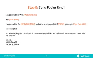 Step	
  9:	
  Send	
  Feeler	
  Email	
  
Link	
  Building	
  101	
   45	
  
Subject:	
  Problem	
  With	
  [Website	
  Name]	
  
	
  
Hey	
  [First	
  Name]	
  
	
  
I	
  was	
  searching	
  for	
  [RESEARCH	
  TOPIC]	
  and	
  came	
  across	
  your	
  list	
  of	
  [TOPIC]	
  resources:	
  [Your	
  Page	
  URL].	
  
	
  
Super	
  helpful!	
  
	
  
As	
  I	
  was	
  checking	
  out	
  the	
  resources	
  I	
  hit	
  some	
  broken	
  links.	
  Let	
  me	
  know	
  if	
  you	
  want	
  me	
  to	
  send	
  you	
  
the	
  short	
  list.	
  
	
  
Cheers,	
  
[YOUR	
  NAME]	
  
PHONE	
  NUMBER	
  
 