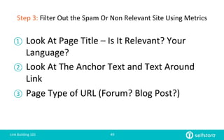 Step	
  3:	
  Filter	
  Out	
  the	
  Spam	
  Or	
  Non	
  Relevant	
  Site	
  Using	
  Metrics	
  
①  Look	
  At	
  Page	
  Title	
  –	
  Is	
  It	
  Relevant?	
  Your	
  
Language?	
  
②  Look	
  At	
  The	
  Anchor	
  Text	
  and	
  Text	
  Around	
  
Link	
  
③  Page	
  Type	
  of	
  URL	
  (Forum?	
  Blog	
  Post?)	
  
Link	
  Building	
  101	
   49	
  
 