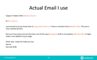Actual	
  Email	
  I	
  use	
  
Subject:	
  Problem	
  With	
  [Website	
  Name]	
  
	
  
Hi	
  [First	
  Name]	
  
	
  
Just	
  wanted	
  to	
  let	
  you	
  know	
  that	
  on,	
  [Page	
  With	
  Dead	
  Link]	
  there	
  is	
  a	
  broken	
  link	
  to	
  [Broken	
  Site].	
  That	
  site	
  is	
  
now	
  a	
  parked	
  domain.	
  
	
  
Not	
  sure	
  if	
  you	
  knew,	
  but	
  we	
  also	
  have	
  a	
  lot	
  of	
  the	
  same	
  [Category]	
  stuﬀ	
  on	
  my	
  website,	
  [My	
  Site	
  URL].	
  It	
  might	
  
make	
  a	
  nice	
  addi=on	
  to	
  your	
  page.	
  	
  
	
  
Either	
  way,	
  I	
  hope	
  this	
  helps	
  you	
  out.	
  
Darren	
  
352-­‐222-­‐9790	
  
Link	
  Building	
  101	
   50	
  
 