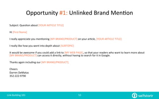Opportunity	
  #1:	
  Unlinked	
  Brand	
  Men=on	
  
Subject:	
  Ques=on	
  about	
  [YOUR	
  ARTICLE	
  TITLE]	
  
	
  
Hi	
  [First	
  Name]	
  
	
  
I	
  really	
  appreciate	
  you	
  men=oning	
  [MY	
  BRAND/PRODUCT]	
  on	
  your	
  ar=cle,	
  [YOUR	
  ARTICLE	
  TITLE]	
  
	
  
I	
  really	
  like	
  how	
  you	
  went	
  into	
  depth	
  about	
  [SUBTOPIC]	
  
	
  
It	
  would	
  be	
  awesome	
  if	
  you	
  could	
  add	
  a	
  link	
  to	
  [MY	
  WEB	
  PAGE],	
  so	
  that	
  your	
  readers	
  who	
  want	
  to	
  learn	
  more	
  about	
  
[MY	
  BRAND/PRODUCT]	
  can	
  access	
  it	
  directly,	
  without	
  having	
  to	
  search	
  for	
  it	
  in	
  Google.	
  
	
  
Thanks	
  again	
  including	
  our	
  [MY	
  BRAND/PRODUCT].	
  
	
  
Cheers	
  
Darren	
  DeMatas	
  
352-­‐222-­‐9790	
  
	
  
Link	
  Building	
  101	
   53	
  
 