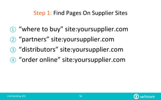 Step	
  1:	
  Find	
  Pages	
  On	
  Supplier	
  Sites	
  
①  “where	
  to	
  buy”	
  site:yoursupplier.com	
  
②  “partners”	
  site:yoursupplier.com	
  
③  “distributors”	
  site:yoursupplier.com	
  
④  “order	
  online”	
  site:yoursupplier.com	
  
Link	
  Building	
  101	
   56	
  
 