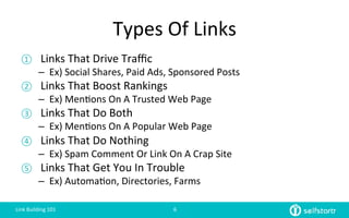 Types	
  Of	
  Links	
  
①  Links	
  That	
  Drive	
  Traﬃc	
  
–  Ex)	
  Social	
  Shares,	
  Paid	
  Ads,	
  Sponsored	
  Posts	
  
②  Links	
  That	
  Boost	
  Rankings	
  
–  Ex)	
  Men=ons	
  On	
  A	
  Trusted	
  Web	
  Page	
  
③  Links	
  That	
  Do	
  Both	
  
–  Ex)	
  Men=ons	
  On	
  A	
  Popular	
  Web	
  Page	
  
④  Links	
  That	
  Do	
  Nothing	
  
–  Ex)	
  Spam	
  Comment	
  Or	
  Link	
  On	
  A	
  Crap	
  Site	
  
⑤  Links	
  That	
  Get	
  You	
  In	
  Trouble	
  
–  Ex)	
  Automa=on,	
  Directories,	
  Farms	
  
Link	
  Building	
  101	
   6	
  
 