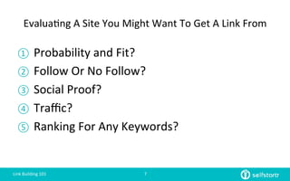 Evalua=ng	
  A	
  Site	
  You	
  Might	
  Want	
  To	
  Get	
  A	
  Link	
  From	
  
①  Probability	
  and	
  Fit?	
  
②  Follow	
  Or	
  No	
  Follow?	
  
③  Social	
  Proof?	
  
④  Traﬃc?	
  
⑤  Ranking	
  For	
  Any	
  Keywords?	
  
Link	
  Building	
  101	
   7	
  
 
