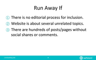 Run	
  Away	
  If	
  
①  There	
  is	
  no	
  editorial	
  process	
  for	
  inclusion.	
  
②  Website	
  is	
  about	
  several	
  unrelated	
  topics.	
  
③  There	
  are	
  hundreds	
  of	
  posts/pages	
  without	
  
social	
  shares	
  or	
  comments.	
  
	
  
Link	
  Building	
  101	
   8	
  
 