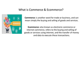 What is Commerce & Ecommerce?
Commerce: is another word for trade or business, and can
mean simply the buying and selling of goods and services.
Ecommerce: also known as electronic commerce or
internet commerce, refers to the buying and selling of
goods or services using internet, and the transfer of money
and data to execute these transactions.
 