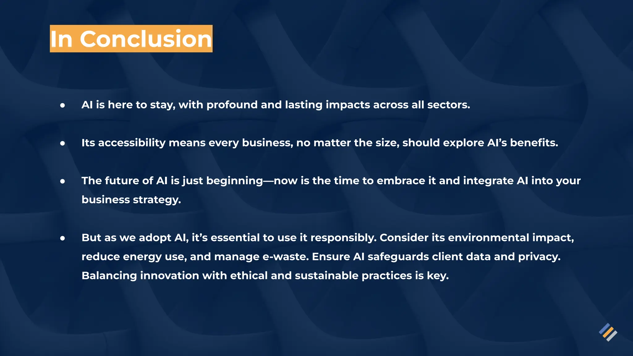 In Conclusion
● AI is here to stay, with profound and lasting impacts across all sectors.
● Its accessibility means every business, no matter the size, should explore AI’s beneﬁts.
● The future of AI is just beginning—now is the time to embrace it and integrate AI into your
business strategy.
● But as we adopt AI, it’s essential to use it responsibly. Consider its environmental impact,
reduce energy use, and manage e-waste. Ensure AI safeguards client data and privacy.
Balancing innovation with ethical and sustainable practices is key.
 