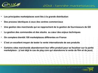 2013 : l’année marketplaces


•   Les principales marketplaces sont liés à la grande distribution

•   Des process identiques à ceux des centres commerciaux

•   Une gestion des marchands qui se rapprochent de la gestion de fournisseurs de GD

•   La gestion des commandes et des stocks au cœur des enjeux techniques

•   On comptera bientôt 100 marketplaces différentes en France

•   C’est un excellent moyen de tester la vente internationale de ses produits

•   Certains sites marchands abandonnent leur offre produit pour se focaliser sur la partie
    marketplace : (c’est déjà le cas de play.com qui abandonne la vente de film et de jeux)




    www.iziflux.com / actu comparateurs et marketplaces
 