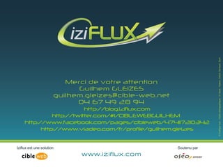 Merci de votre attention
                   Guilhem GLEIZES
          guilhem.gleizes@cible-web.net
                   04 67 49 28 94
                     http://blog.iziflux.com
          http://twitter.com/#!/CIBLEWEBGUILHEM
http://www.facebook.com/pages/cibleweb/474117210342
      http://www.viadeo.com/fr/profile/guilhem.gleizes



                www.iziflux.com
 