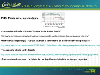 2012 l’âge de raison des comparateurs



L’effet Panda sur les comparateurs :




•Comparateurs de prix : comment survivre après Google Panda ?

http://www.journaldunet.com/ebusiness/commerce/google-panda-strategie-des-comparateurs-de-prix/

•Bastien Duclaux (Twenga) : "Google veut tuer la concurrence en matière de shopping en ligne » :

http://www.abondance.com/actualites/20111104-11139-bastien-duclaux-twenga-google-veut-tuer-la-concurrence-en

•Twenga porte plainte contre Google

http://www.latribune.fr/technos-medias/internet/20120125trib000680308/twenga-porte-plainte-contre-google.html

•Concentration des acteurs : rachat de ciao par leguide,com, lui-même racheté par Lagardère




   www.iziflux.com / actu comparateurs et marketplaces
 