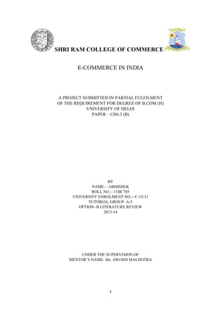SHRI RAM COLLEGE OF COMMERCE
E-COMMERCE IN INDIA

A PROJECT SUBMITTED IN PARTIAL FULFILMENT
OF THE REQUIREMENT FOR DEGREE OF B.COM (H)
UNIVERSITY OF DELHI
PAPER – CH6.3 (B)

BY
NAME: - ABHISHEK
ROLL NO.:- 11BC705
UNIVERSITY ENROLMENT NO.:- C-15/11
TUTORIAL GROUP- A-5
OPTION- B LITERATURE REVIEW
2013-14

UNDER THE SUPERVISION OF
MENTOR’S NAME- Ms. ARUSHI MALHOTRA

1

 