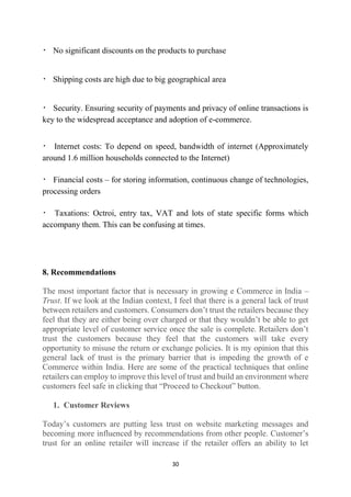 No significant discounts on the products to purchase

Shipping costs are high due to big geographical area

Security. Ensuring security of payments and privacy of online transactions is
key to the widespread acceptance and adoption of e-commerce.
Internet costs: To depend on speed, bandwidth of internet (Approximately
around 1.6 million households connected to the Internet)
Financial costs – for storing information, continuous change of technologies,
processing orders
Taxations: Octroi, entry tax, VAT and lots of state specific forms which
accompany them. This can be confusing at times.

8. Recommendations
The most important factor that is necessary in growing e Commerce in India –
Trust. If we look at the Indian context, I feel that there is a general lack of trust
between retailers and customers. Consumers don’t trust the retailers because they
feel that they are either being over charged or that they wouldn’t be able to get
appropriate level of customer service once the sale is complete. Retailers don’t
trust the customers because they feel that the customers will take every
opportunity to misuse the return or exchange policies. It is my opinion that this
general lack of trust is the primary barrier that is impeding the growth of e
Commerce within India. Here are some of the practical techniques that online
retailers can employ to improve this level of trust and build an environment where
customers feel safe in clicking that “Proceed to Checkout” button.
1. Customer Reviews
Today’s customers are putting less trust on website marketing messages and
becoming more influenced by recommendations from other people. Customer’s
trust for an online retailer will increase if the retailer offers an ability to let
30

 