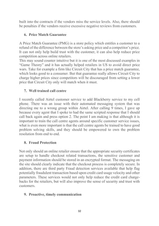 built into the contracts if the vendors miss the service levels. Also, there should
be penalties if the vendors receive excessive negative reviews from customers.
6. Price Match Guarantee
A Price Match Guarantee (PMG) is a store policy which entitles a customer to a
refund of the difference between the store’s asking price and a competitor’s price.
It can not only help build trust with the customer, it can also help reduce price
competition across online retailers.
This may sound counter intuitive but it is one of the most discussed examples in
“Game Theory” and it has actually helped retailers in US to avoid direct price
wars. Take for example a firm like Circuit City that has a price match guarantee,
which looks good to a consumer. But that guarantee really allows Circuit City to
charge higher prices since competitors will be discouraged from setting a lower
price that Circuit City only will match when it must.
7. Well trained call centre
I recently called Airtel customer service to add Blackberry service to my cell
phone. There was an issue with their automated messaging system that was
directing me to a wrong group within Airtel. After calling 9 times, I gave up
because every agent that I spoke to had the same scripted response that I should
call back again and press option 2. The point I am making is that although it is
important to train the call centre agents around specific customer service issues,
what is even more important is that the call centre agents be trained to have good
problem solving skills, and they should be empowered to own the problem
resolution from end to end.
8. Fraud Protection
Not only should an online retailer ensure that the appropriate security certificates
are setup to handle checkout related transactions, the sensitive customer and
payment information should be stored in an encrypted format. The messaging on
the site should clearly indicate that the checkout process is completely secure. In
addition, there are third party Fraud detection services available that help flag
potentially fraudulent transaction based upon credit card usage velocity and other
parameters. These services would not only help reduce the credit card chargebacks for the retailers, but will also improve the sense of security and trust with
customers.
9. Proactive, timely communication

32

 