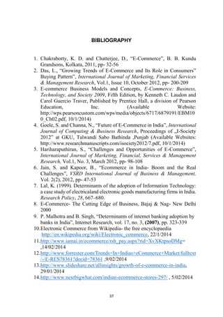 BIBLIOGRAPHY
1. Chakraborty, K. D. and Chatterjee, D., “E-Commerce”, B. B. Kundu
Grandsons, Kolkata, 2011, pp- 32-56
2. Das, L., “Growing Trends of E-Commerce and Its Role in Consumers‟
Buying Pattern”, International Journal of Marketing, Financial Services
& Management Research, Vol.1, Issue 10, October 2012, pp- 200-209
3. E-commerce Business Models and Concepts, E-Commerce: Business,
Technology, and Society 2009, Fifth Edition, by Kenneth C. Laudon and
Carol Guercio Traver, Published by Prentice Hall, a division of Pearson
Education,
Inc.
(Available
Website:
http://wps.pearsoncustom.com/wps/media/objects/6717/6879191/EBM10
0_Ch02.pdf, 10/1/2014)
4. Goele, S. and Channa, N., “Future of E-Commerce in India”, International
Journal of Computing & Business Research, Proceedings of „I-Society
2012‟ at GKU, Talwandi Sabo Bathinda ,Punjab (Available Websites:
http://www.researchmanuscripts.com/isociety2012/7.pdf, 10/1/2014)
5. Hariharaputhiran, S., “Challenges and Opportunities of E-Commerce”,
International Journal of Marketing, Financial, Services & Management
Research, Vol.1, No. 3, March 2012, pp- 98-108
6. Jain, S. and Kapoor, B., “Ecommerce in India- Boom and the Real
Challenges”, VSRD International Journal of Business & Management,
Vol. 2(2), 2012, pp- 47-53
7. Lal, K. (1999). Determinants of the adoption of Information Technology:
a case study of electricaland electronic goods manufacturing firms in India.
Research Policy, 28, 667–680.
8. E-Commerce- The Cutting Edge of Business, Bajaj & Nag- New Delhi
2000
9. P. Malhotra and B. Singh, “Determinants of internet banking adoption by
banks in India”, Internet Research, vol. 17, no. 3, (2007), pp. 323-339
10.Electronic Commerce from Wikipedia- the free encyclopaedia
http://en.wikipedia.org/wiki/Electronic_commerce, 22/1/2014
11.http://www.iamai.in/ecommerce/rsh_pay.aspx?rid=XvXKtpsoDMg=
,14/02/2014
12.http://www.forrester.com/Trends+In+Indias+eCommerce+Market/fulltext
/-/E-RES78361?docid=78361 ,9/02/2014
13.http://www.slideshare.net/allinsights/growth-of-e-commerce-in-india,
29/01/2014
14.http://www.nextbigwhat.com/indian-ecommerce-stores-297/ , 5/02/2014

37

 