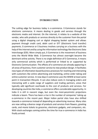 INTRODUCTION
The cutting edge for business today is e-commerce. E-Commerce stands for
electronic commerce. It means dealing in goods and services through the
electronic media and internet. On the internet, it relates to a website of the
vendor, who sells products or services directly to the customer from the portal
using a digital shopping cart or digital shopping basket system and allows
payment through credit card, debit card or EFT (Electronic fund transfer)
payments. E-commerce or E-business involves carrying on a business with the
help of the internet and by using the information technology like Electronic Data
Interchange (EDI). More simply put, E-Commerce is the movement of business
onto the World Wide Web. E-Commerce has almost overnight become the
dominant online activity. There is no single definition of E-Commerce, it means
only commercial activity which is performed or linked to or supported by
Electronic Communication. The effects of e-commerce are already appearing in
all areas of business, from customer service to new product design. It facilitates
new types of information based business processes for reaching and interacting
with customers like online advertising and marketing, online order taking and
online customer service. In now days E-commerce uses the WWW at least some
point in transaction lifecycle. It can also reduce costs in managing orders and
interacting with a wide range of suppliers and trading partners, areas that
typically add significant overheads to the cost of products and services. For
developing countries like India, e-commerce offers considerable opportunity. In
India it is still in nascent stage, but even the most-pessimistic projections
indicate a boom. There has been a rise in the number of companies’ taking up
e-commerce in the recent past. Major Indian portal sites have also shifted
towards e-commerce instead of depending on advertising revenue. Many sites
are now selling a diverse range of products and services from flowers, greeting
cards, and movie tickets to groceries, electronic gadgets, and computers, etc.
With stock exchanges coming online the time for true e-commerce in India has
finally arrived.

5

 