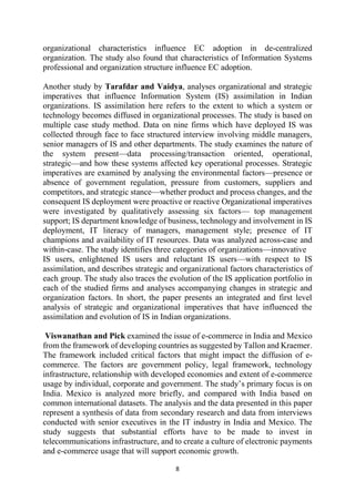 organizational characteristics influence EC adoption in de-centralized
organization. The study also found that characteristics of Information Systems
professional and organization structure influence EC adoption.
Another study by Tarafdar and Vaidya, analyses organizational and strategic
imperatives that influence Information System (IS) assimilation in Indian
organizations. IS assimilation here refers to the extent to which a system or
technology becomes diffused in organizational processes. The study is based on
multiple case study method. Data on nine firms which have deployed IS was
collected through face to face structured interview involving middle managers,
senior managers of IS and other departments. The study examines the nature of
the system present—data processing/transaction oriented, operational,
strategic—and how these systems affected key operational processes. Strategic
imperatives are examined by analysing the environmental factors—presence or
absence of government regulation, pressure from customers, suppliers and
competitors, and strategic stance—whether product and process changes, and the
consequent IS deployment were proactive or reactive Organizational imperatives
were investigated by qualitatively assessing six factors— top management
support; IS department knowledge of business, technology and involvement in IS
deployment, IT literacy of managers, management style; presence of IT
champions and availability of IT resources. Data was analyzed across-case and
within-case. The study identifies three categories of organizations—innovative
IS users, enlightened IS users and reluctant IS users—with respect to IS
assimilation, and describes strategic and organizational factors characteristics of
each group. The study also traces the evolution of the IS application portfolio in
each of the studied firms and analyses accompanying changes in strategic and
organization factors. In short, the paper presents an integrated and first level
analysis of strategic and organizational imperatives that have influenced the
assimilation and evolution of IS in Indian organizations.
Viswanathan and Pick examined the issue of e-commerce in India and Mexico
from the framework of developing countries as suggested by Tallon and Kraemer.
The framework included critical factors that might impact the diffusion of ecommerce. The factors are government policy, legal framework, technology
infrastructure, relationship with developed economies and extent of e-commerce
usage by individual, corporate and government. The study’s primary focus is on
India. Mexico is analyzed more briefly, and compared with India based on
common international datasets. The analysis and the data presented in this paper
represent a synthesis of data from secondary research and data from interviews
conducted with senior executives in the IT industry in India and Mexico. The
study suggests that substantial efforts have to be made to invest in
telecommunications infrastructure, and to create a culture of electronic payments
and e-commerce usage that will support economic growth.
8

 