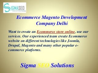 Sigma SEO Solutions
Ecommerce Magento Development
Company Delhi
Want to create an Ecommerce store online, use our
services. Our experienced team create Ecommerce
website on different technologies like Joomla,
Drupal, Magento and many other popular e-
commerce platforms.
 