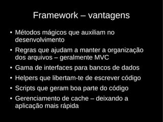 Framework – vantagens
●   Métodos mágicos que auxiliam no
    desenvolvimento
●   Regras que ajudam a manter a organização
    dos arquivos – geralmente MVC
●   Gama de interfaces para bancos de dados
●   Helpers que libertam-te de escrever código
●   Scripts que geram boa parte do código
●   Gerenciamento de cache – deixando a
    aplicação mais rápida
 