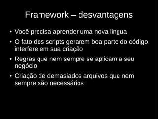 Framework – desvantagens
●   Você precisa aprender uma nova lingua
●   O fato dos scripts gerarem boa parte do código
    interfere em sua criação
●   Regras que nem sempre se aplicam a seu
    negócio
●   Criação de demasiados arquivos que nem
    sempre são necessários
 