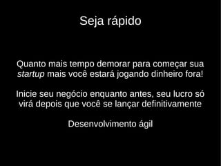 Seja rápido


Quanto mais tempo demorar para começar sua
startup mais você estará jogando dinheiro fora!

Inicie seu negócio enquanto antes, seu lucro só
 virá depois que você se lançar definitivamente

            Desenvolvimento ágil
 