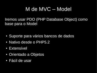 M de MVC – Model
Iremos usar PDO (PHP Database Object) como
base para o Model

●   Suporte para vários bancos de dados
●   Nativo desde o PHP5.2
●   Extensível
●   Orientado a Objetos
●   Fácil de usar
 