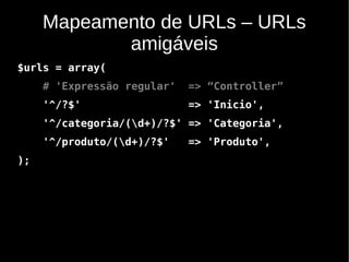 Mapeamento de URLs – URLs
            amigáveis
$urls = array(
     # 'Expressão regular'   => “Controller”
     '^/?$'                  => 'Inicio',
     '^/categoria/(d+)/?$' => 'Categoria',
     '^/produto/(d+)/?$'    => 'Produto',
);
 