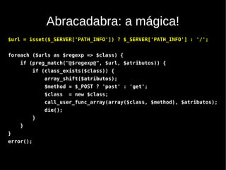 Abracadabra: a mágica!
$url = isset($_SERVER['PATH_INFO']) ? $_SERVER['PATH_INFO'] : '/';


foreach ($urls as $regexp => $class) {
    if (preg_match("@$regexp@", $url, $atributos)) {
           if (class_exists($class)) {
               array_shift($atributos);
               $method = $_POST ? 'post' : 'get';
               $class   = new $class;
               call_user_func_array(array($class, $method), $atributos);
               die();
           }
    }
}
error();
 