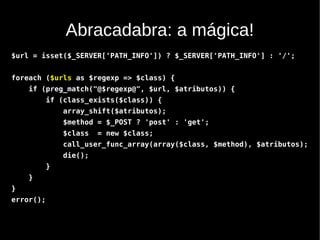Abracadabra: a mágica!
$url = isset($_SERVER['PATH_INFO']) ? $_SERVER['PATH_INFO'] : '/';


foreach ($urls as $regexp => $class) {
    if (preg_match("@$regexp@", $url, $atributos)) {
           if (class_exists($class)) {
               array_shift($atributos);
               $method = $_POST ? 'post' : 'get';
               $class   = new $class;
               call_user_func_array(array($class, $method), $atributos);
               die();
           }
    }
}
error();
 