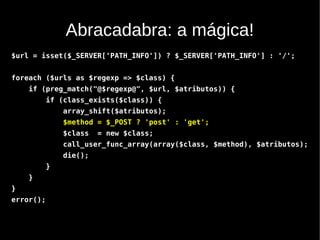 Abracadabra: a mágica!
$url = isset($_SERVER['PATH_INFO']) ? $_SERVER['PATH_INFO'] : '/';


foreach ($urls as $regexp => $class) {
    if (preg_match("@$regexp@", $url, $atributos)) {
           if (class_exists($class)) {
               array_shift($atributos);
               $method = $_POST ? 'post' : 'get';
               $class   = new $class;
               call_user_func_array(array($class, $method), $atributos);
               die();
           }
    }
}
error();
 