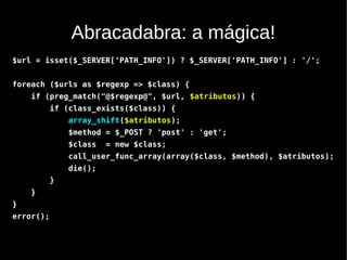 Abracadabra: a mágica!
$url = isset($_SERVER['PATH_INFO']) ? $_SERVER['PATH_INFO'] : '/';


foreach ($urls as $regexp => $class) {
    if (preg_match("@$regexp@", $url, $atributos)) {
           if (class_exists($class)) {
               array_shift($atributos);
               $method = $_POST ? 'post' : 'get';
               $class   = new $class;
               call_user_func_array(array($class, $method), $atributos);
               die();
           }
    }
}
error();
 