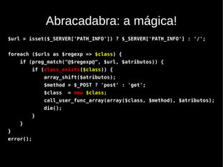 Abracadabra: a mágica!
$url = isset($_SERVER['PATH_INFO']) ? $_SERVER['PATH_INFO'] : '/';


foreach ($urls as $regexp => $class) {
    if (preg_match("@$regexp@", $url, $atributos)) {
           if (class_exists($class)) {
               array_shift($atributos);
               $method = $_POST ? 'post' : 'get';
               $class   = new $class;
               call_user_func_array(array($class, $method), $atributos);
               die();
           }
    }
}
error();
 