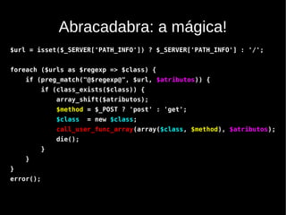 Abracadabra: a mágica!
$url = isset($_SERVER['PATH_INFO']) ? $_SERVER['PATH_INFO'] : '/';


foreach ($urls as $regexp => $class) {
    if (preg_match("@$regexp@", $url, $atributos)) {
           if (class_exists($class)) {
               array_shift($atributos);
               $method = $_POST ? 'post' : 'get';
               $class   = new $class;
               call_user_func_array(array($class, $method), $atributos);
               die();
           }
    }
}
error();
 