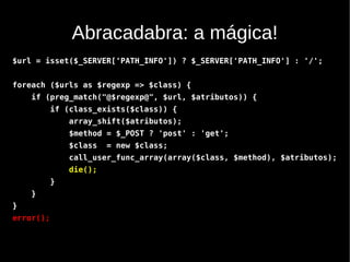 Abracadabra: a mágica!
$url = isset($_SERVER['PATH_INFO']) ? $_SERVER['PATH_INFO'] : '/';


foreach ($urls as $regexp => $class) {
    if (preg_match("@$regexp@", $url, $atributos)) {
           if (class_exists($class)) {
               array_shift($atributos);
               $method = $_POST ? 'post' : 'get';
               $class   = new $class;
               call_user_func_array(array($class, $method), $atributos);
               die();
           }
    }
}
error();
 