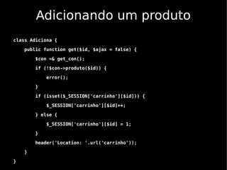 Adicionando um produto
class Adiciona {

    public function get($id, $ajax = false) {

        $con =& get_con();

        if (!$con->produto($id)) {

            error();

        }

        if (isset($_SESSION['carrinho'][$id])) {

            $_SESSION['carrinho'][$id]++;

        } else {

            $_SESSION['carrinho'][$id] = 1;

        }

        header('Location: '.url('carrinho'));

    }

}
 