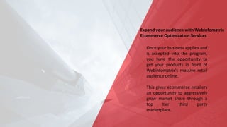 Expand your audience with Webinfomatrix
Ecommerce Optimization Services
Once your business applies and
is accepted into the program,
you have the opportunity to
get your products in front of
Webinfomatrix's massive retail
audience online.
This gives ecommerce retailers
an opportunity to aggressively
grow market share through a
top tier third party
marketplace.
 