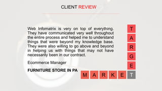 CLIENT REVIEW
A R K E
E
G
R
A
T
TM
Web Infomatrix is very on top of everything.
They have communicated very well throughout
the entire process and helped me to understand
things that were beyond my knowledge base.
They were also willing to go above and beyond
in helping us with things that may not have
necessarily been in our contract.
Ecommerce Manager
FURNITURE STORE IN PA
 