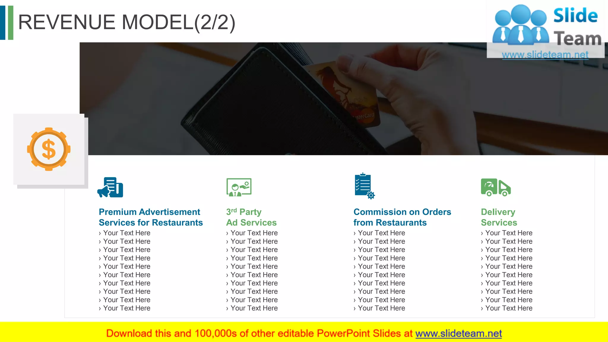 REVENUE MODEL(2/2)
28
Premium Advertisement
Services for Restaurants
› Your Text Here
› Your Text Here
› Your Text Here
› Your Text Here
› Your Text Here
› Your Text Here
› Your Text Here
› Your Text Here
› Your Text Here
› Your Text Here
3rd Party
Ad Services
› Your Text Here
› Your Text Here
› Your Text Here
› Your Text Here
› Your Text Here
› Your Text Here
› Your Text Here
› Your Text Here
› Your Text Here
› Your Text Here
Commission on Orders
from Restaurants
› Your Text Here
› Your Text Here
› Your Text Here
› Your Text Here
› Your Text Here
› Your Text Here
› Your Text Here
› Your Text Here
› Your Text Here
› Your Text Here
Delivery
Services
› Your Text Here
› Your Text Here
› Your Text Here
› Your Text Here
› Your Text Here
› Your Text Here
› Your Text Here
› Your Text Here
› Your Text Here
› Your Text Here
This slide is 100% editable. Adapt it to your needs and capture your audience's attention.
 