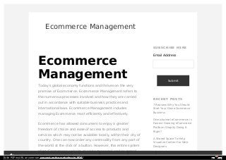 Ecommerce Management
Ecommerce
Management
Today’s global economy functions and thrives on the very
premise of Ecommerce. Ecommerce Management refers to
the numerous processes involved and how they are carried
out in accordance with suitable business practices and
international laws. Ecommerce Management includes
managing Ecommerce most efficiently and effectively.
Ecommerce has allowed consumers to enjoy a greater
freedom of choice and ease of access to products and
services which may not be available locally, within their city of
country. One can now order any commodity from any part of
the world at the click of a button. However, this entire system
of an Ecommerce website must be managed and governed
SUB SCR IB E H E R E
Email Address
Submit
R E CE N T PO ST S
7 Reasons Why You Should
Start Your Own eCommerce
Business
Omnichannel eCommerce: is
Fastest Growing eCommerce
Platform Shopify Doing It
Right?
A Shared Space To Help
Visualize Content for Web
Designers
How to Make Mobile
WORK SERVICES COM PANY NEWS CAREER CONTACT USWith PDFmyURL anyone can convert entire websites to PDF!
 