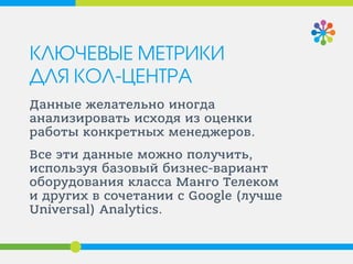 КЛЮЧЕВЫЕ МЕТРИКИ ДЛЯ КОЛ-ЦЕНТРА 
Данные желательно иногда анализировать исходя из оценки работы конкретных менеджеров. 
Все эти данные можно получить, используя базовый бизнес-вариант оборудования класса Манго Телеком и других в сочетании с Google (лучше Universal) Analytics.  
