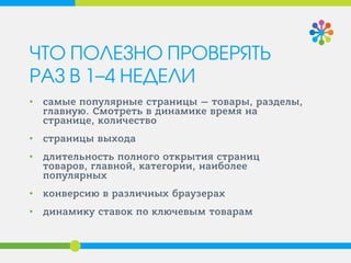 ЧТО ПОЛЕЗНО ПРОВЕРЯТЬ РАЗ В 1–4 НЕДЕЛИ 
• 
самые популярные страницы — товары, разделы, главную. Смотреть в динамике время на странице, количество 
• 
страницы выхода 
• 
длительность полного открытия страниц товаров, главной, категории, наиболее популярных 
• 
конверсию в различных браузерах 
• 
динамику ставок по ключевым товарам  