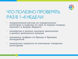 ЧТО ПОЛЕЗНО ПРОВЕРЯТЬ РАЗ В 1–4 НЕДЕЛИ 
• 
направленный расход на определенные категории и выручку по ним (в первую очередь контекст и Яндекс.Маркет) 
• 
конверсию в разных ценовых диапазонах в разных рекламных каналах 
• 
динамику трафика по бренду и брендам конкурентов 
• 
количество запросов по ключевым товарным категориям  
