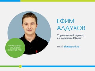 ЕФИМ АЛДУХОВ 
Управляющий партнер в е-commerce Fitness 
еmail efim@e-c-f.ru 
УПРАВЛЕНИЕ E- COMMERCE МАРКЕТИНГОМ  