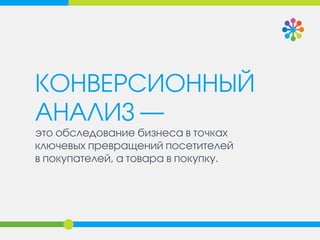 КОНВЕРСИОННЫЙ АНАЛИЗ — 
это обследование бизнеса в точках ключевых превращений посетителей 
в покупателей, а товара в покупку.  
