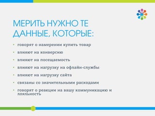 МЕРИТЬ НУЖНО ТЕ ДАННЫЕ, КОТОРЫЕ: 
• 
говорят о намерении купить товар 
• 
влияют на конверсию 
• 
влияют на посещаемость 
• 
влияют на нагрузку на офлайн-службы 
• 
влияют на нагрузку сайта 
• 
связаны со значительными расходами 
• 
говорят о реакции на вашу коммуникацию и лояльность  