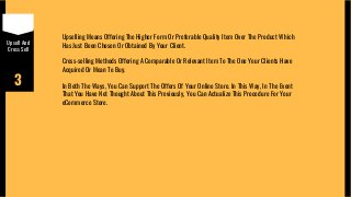 Upsell And
Cross Sell
3
Upselling Means Offering The Higher Form Or Preferable Quality Item Over The Product Which
Has Just Been Chosen Or Obtained By Your Client.
Cross-selling Methods Offering A Comparable Or Relevant Item To The One Your Clients Have
Acquired Or Mean To Buy.
In Both The Ways, You Can Support The Offers Of Your Online Store. In This Way, In The Event
That You Have Not Thought About This Previously, You Can Actualize This Procedure For Your
eCommerce Store.
 