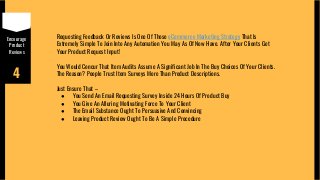 Encourage
Product
Reviews
4
Requesting Feedback Or Reviews Is One Of Those eCommerce Marketing Strategy That Is
Extremely Simple To Join Into Any Automation You May As Of Now Have. After Your Clients Get
Your Product Request Input!
You Would Concur That Item Audits Assume A Significant Job In The Buy Choices Of Your Clients.
The Reason? People Trust Item Surveys More Than Product Descriptions.
Just Ensure That –
● You Send An Email Requesting Survey Inside 24 Hours Of Product Buy
● You Give An Alluring Motivating Force To Your Client
● The Email Substance Ought To Persuasive And Convincing
● Leaving Product Review Ought To Be A Simple Procedure
 