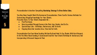 Ecommerc
e
Personaliz
ation
5
Personalization Is Another Compelling Marketing Strategy To Drive Online Sales.
You May Have Caught Wind Of eCommerce Personalization. There Can Be Various Methods For
Customizing Shopping Knowledge For Your Clients.
Prescribe Items To Your Clients Dependent On –
● Past Purchases
● Data Assembled Through Surveys Like Their Age, Gender, And So On.
● Special Days Like – Birthdays, Anniversary, And So Forth.
● Ongoing Data Like Location Area, Time And So Forth.
Personalization Can Even Mean Sending Written By Hand Note To Say Thanks With Each Request.
Or On The Other Hand Sending A Customized Email On Your Clients' Birthday Or Anniversary And
Incorporating A Discount Coupon In That.
 